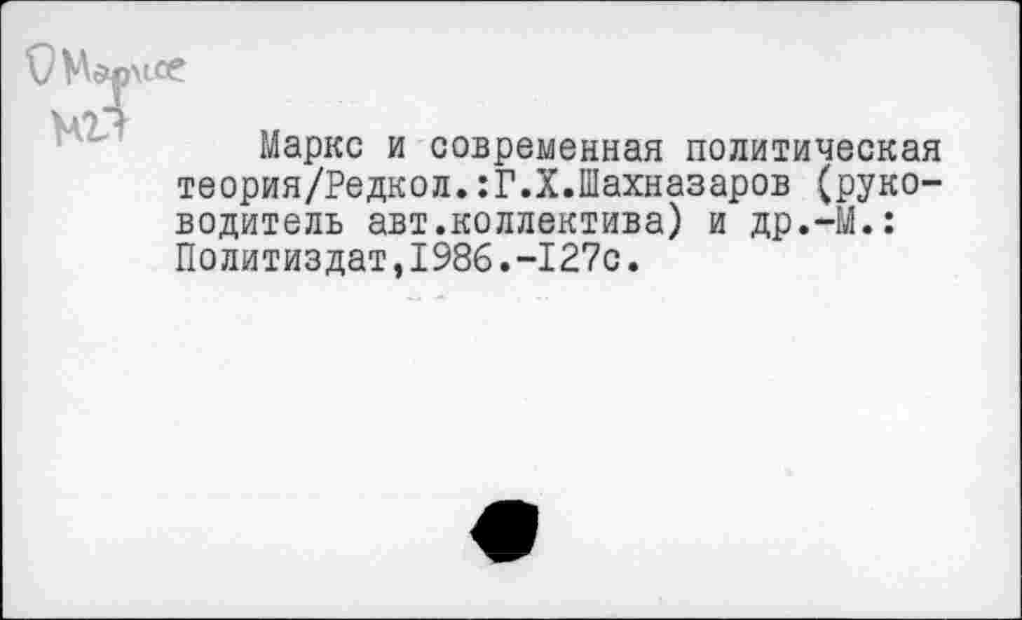 ﻿Маркс и современная политическая теория/Редкол.:Г.Х.Шахназаров (руководитель авт.коллектива) и др.-М.: Политиздат,1986.-127с.